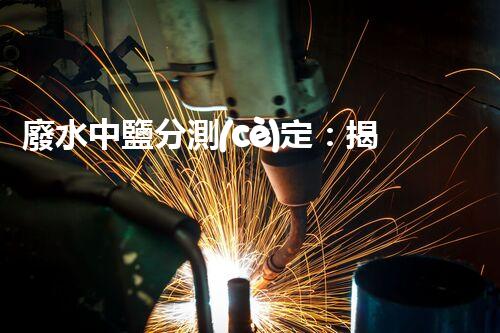 廢水中鹽分測(cè)定：揭秘隱匿的威脅，水源安全岌岌可危？